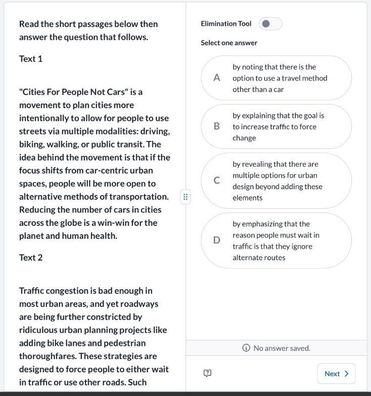 read the short passages below then answer the question that follows. text 1 \cities for people not cars\ is a movement to plan cities more intentionally to allow for people to use streets via multiple modalities: driving, biking, walking, or public transit. the idea behind the movement is that if the focus shifts from car - centric urban spaces, people will be more open to alternative methods of transportation. reducing the number of cars in cities across the globe is a win - win for the planet and human health. text 2 traffic congestion is bad enough in most urban areas, and yet roadways are being further constricted by ridiculous urban planning projects like adding bike lanes and pedestrian thoroughfares. these strategies are designed to force people to either wait in traffic or use other roads. elimination tool select one answer a by noting that there is the option to use a travel method other than a car b by explaining that the goal is to increase traffic to force change c by revealing that there are multiple options for urban design beyond adding these elements d by emphasizing that the reason people must wait in traffic is that they ignore alternate routes no answer saved. next