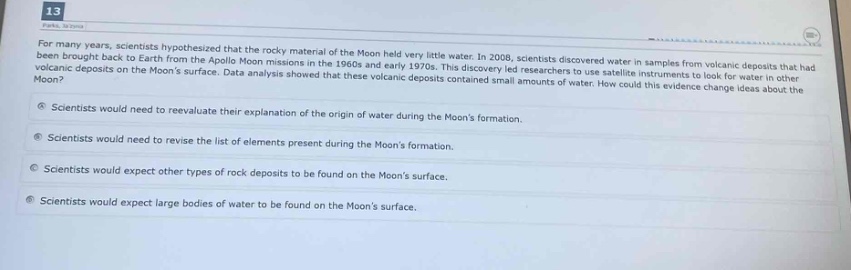 13\nfor many years, scientists hypothesized that the rocky material of the moon held very little water. in 2008, scientists discovered water in samples from volcanic deposits that had been brought back to earth from the apollo moon missions in the 1960s and early 1970s. this discovery led researchers to use satellite instruments to look for water in other volcanic deposits on the moons surface. data analysis showed that these volcanic deposits contained small amounts of water. how could this evidence change ideas about the moon?\n- scientists would need to reevaluate their explanation of the origin of water during the moons formation.\n- scientists would need to revise the list of elements present during the moons formation.\n- scientists would expect other types of rock deposits to be found on the moons surface.\n- scientists would expect large bodies of water to be found on the moons surface.