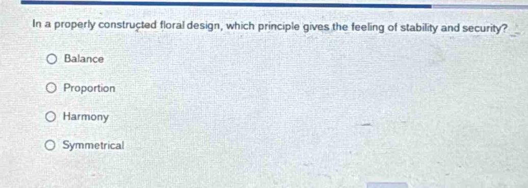 in a properly constructed floral design, which principle gives the feeling of stability and security?\n○ balance\n○ proportion\n○ harmony\n○ symmetrical