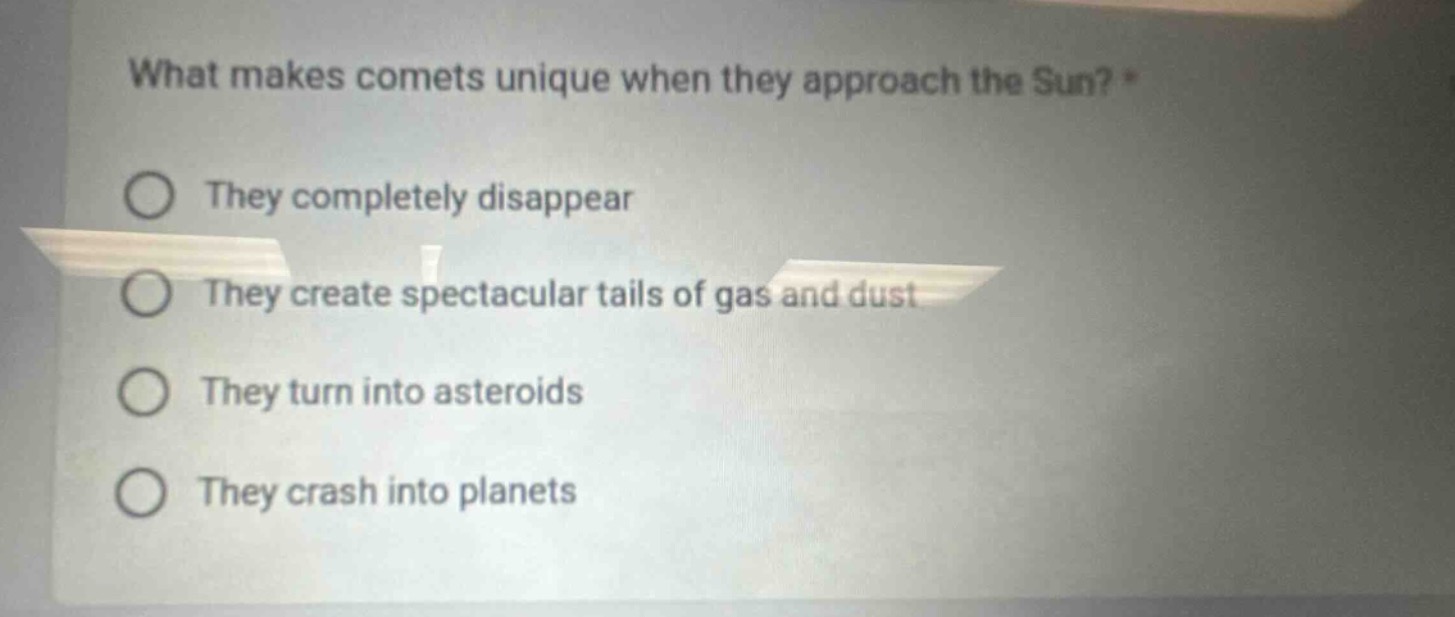 what makes comets unique when they approach the sun? *\nthey completely disappear\nthey create spectacular tails of gas and dust\nthey turn into asteroids\nthey crash into planets