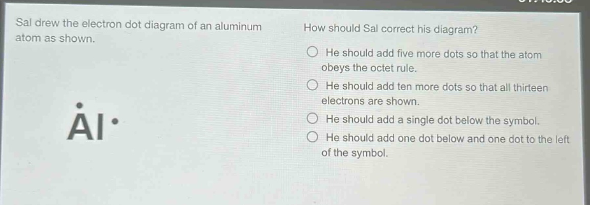sal drew the electron dot diagram of an aluminum atom as shown. how should sal correct his diagram? he should add five more dots so that the atom obeys the octet rule. he should add ten more dots so that all thirteen electrons are shown. he should add a single dot below the symbol. he should add one dot below and one dot to the left of the symbol. åi·