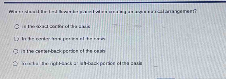 where should the first flower be placed when creating an asymmetrical arrangement?\nin the exact center of the oasis\nin the center - front portion of the oasis\nin the center - back portion of the oasis\nto either the right - back or left - back portion of the oasis
