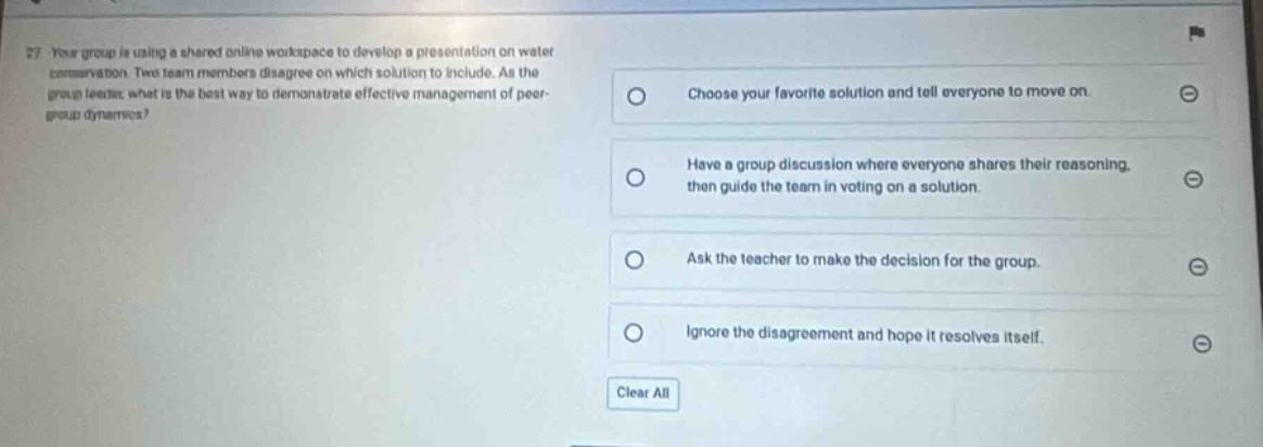 27. your group is using a shared online workspace to develop a presentation on water conservation. two team - members disagree on which solution to include. as the group leader, what is the best way to demonstrate effective management of peer - group dynamics?\nchoose your favorite solution and tell everyone to move on.\nhave a group discussion where everyone shares their reasoning, then guide the team in voting on a solution.\nask the teacher to make the decision for the group.\nignore the disagreement and hope it resolves itself.\nclear all