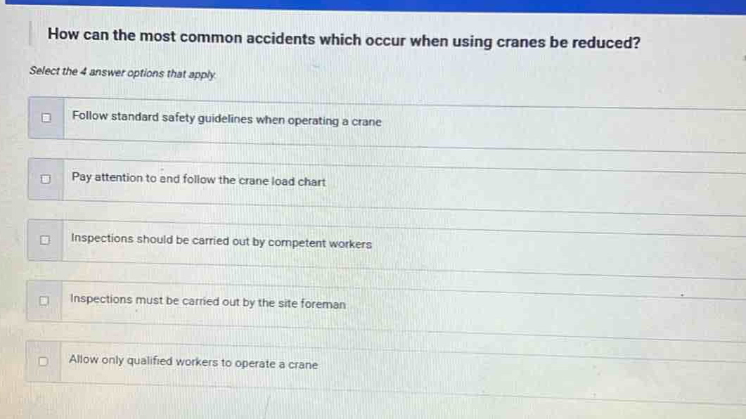 how can the most common accidents which occur when using cranes be reduced? select the 4 answer options that apply. follow standard safety guidelines when operating a crane pay attention to and follow the crane load chart inspections should be carried out by competent workers inspections must be carried out by the site foreman allow only qualified workers to operate a crane