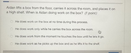 aidan lifts a box from the floor, carries it across the room, and places it on a high shelf. when is aidan doing work on the box? (1 point)\nhe does work on the box at no time during this process.\nhe does work only while he carries the box across the room.\nhe does work from the moment he touches the box until he lets it go.\nhe does work as he picks up the box and as he lifts it to the shelf.