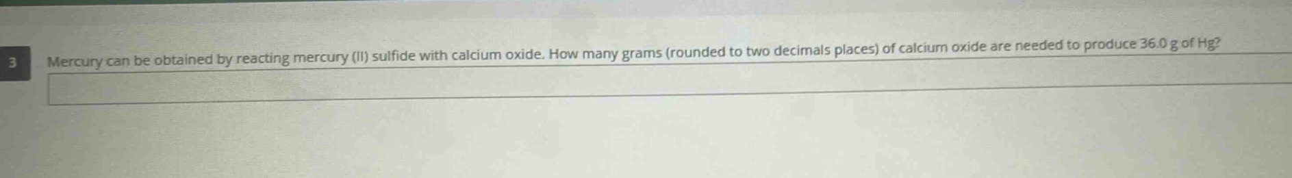 mercury can be obtained by reacting mercury (ii) sulfide with calcium oxide. how many grams (rounded to two decimals places) of calcium oxide are needed to produce 36.0 g of hg?