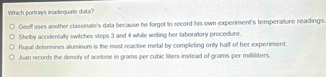 which portrays inadequate data?\no geoff uses another classmates data because he forgot to record his own experiments temperature readings.\no shelby accidentally switches steps 3 and 4 while writing her laboratory procedure.\no rupal determines aluminum is the most reactive metal by completing only half of her experiment.\no juan records the density of acetone in grams per cubic liters instead of grams per milliliters.