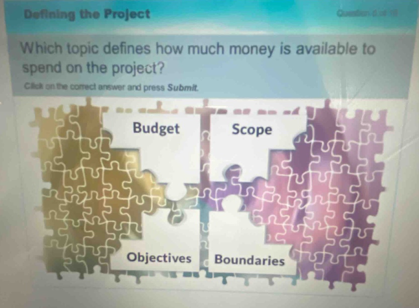defining the project\nwhich topic defines how much money is available to spend on the project?\nclick on the correct answer and press submit.\nbudget\nscope\nobjectives\nboundaries