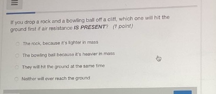 if you drop a rock and a bowling ball off a cliff, which one will hit the ground first if air resistance is present? (1 point)\nthe rock, because its lighter in mass\nthe bowling ball because its heavier in mass\nthey will hit the ground at the same time\nneither will ever reach the ground