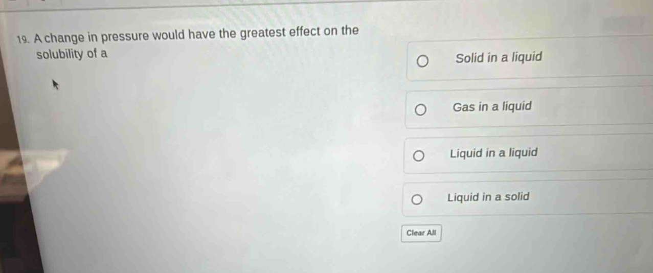19. a change in pressure would have the greatest effect on the solubility of a\nsolid in a liquid\ngas in a liquid\nliquid in a liquid\nliquid in a solid\nclear all