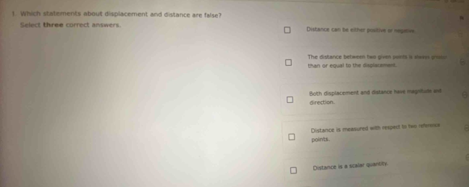 1. which statements about displacement and distance are false? select three correct answers. distance can be either positive or negative. the distance between two given points is always greater than or equal to the displacement. both displacement and distance have magnitude and direction. distance is measured with respect to two reference points. distance is a scalar quantity.