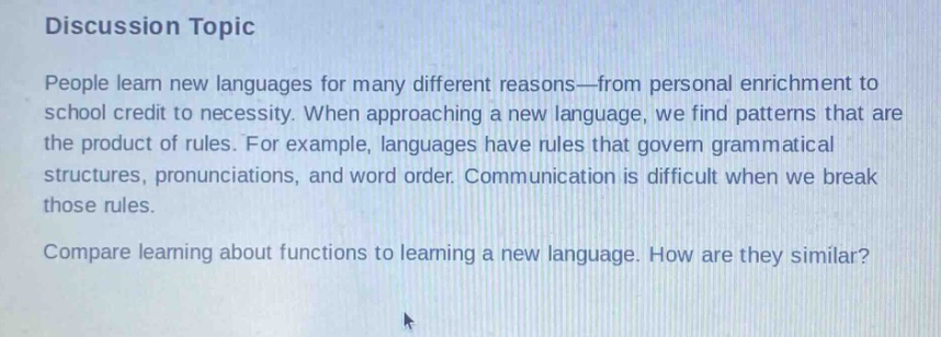 discussion topic\npeople learn new languages for many different reasons—from personal enrichment to school credit to necessity. when approaching a new language, we find patterns that are the product of rules. for example, languages have rules that govern grammatical structures, pronunciations, and word order. communication is difficult when we break those rules.\ncompare learning about functions to learning a new language. how are they similar?