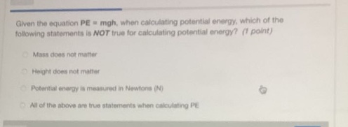 given the equation pe = mgh, when calculating potential energy, which of the following statements is not true for calculating potential energy? (1 point)\nmass does not matter\nheight does not matter\npotential energy is measured in newtons (n)\nall of the above are true statements when calculating pe
