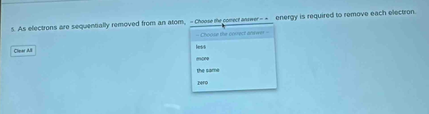 5. as electrons are sequentially removed from an atom, - choose the correct answer - energy is required to remove each electron. less more the same zero