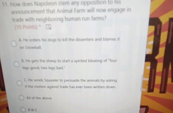 11. how does napoleon stem any opposition to his announcement that animal farm will now engage in trade with neighboring human - run farms? (10 points) *\na. he orders his dogs to kill the dissenters and blames it on snowball.\nb. he gets the sheep to start a spirited bleating of “four legs good, two legs bad.”\nc. he sends squealer to persuade the animals by asking if the motion against trade has ever been written down.\nall of the above\nb & c