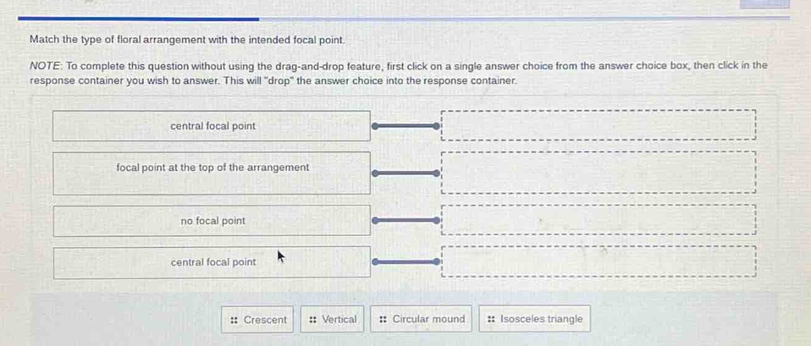 match the type of floral arrangement with the intended focal point. note: to complete this question without using the drag - and - drop feature, first click on a single answer choice from the answer choice box, then click in the response container you wish to answer. this will \drop\ the answer choice into the response container. central focal point focal point at the top of the arrangement no focal point central focal point crescent vertical circular mound isosceles triangle