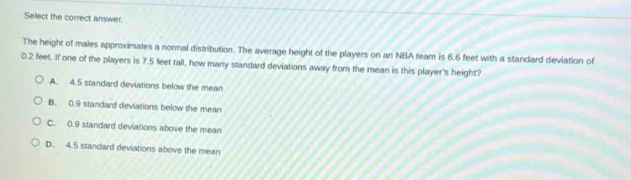 select the correct answer.\nthe height of males approximates a normal distribution. the average height of the players on an nba team is 6.6 feet with a standard deviation of 0.2 feet. if one of the players is 7.5 feet tall, how many standard deviations away from the mean is this players height?\na. 4.5 standard deviations below the mean\nb. 0.9 standard deviations below the mean\nc. 0.9 standard deviations above the mean\nd. 4.5 standard deviations above the mean