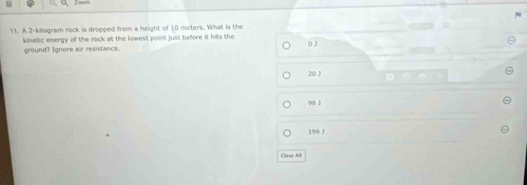 11. a 2 - kilogram rock is dropped from a height of 10 meters. what is the kinetic energy of the rock at the lowest point just before it hits the ground? ignore air resistance.\n0 j\n20 j\n98 j\n196 j\nclear all