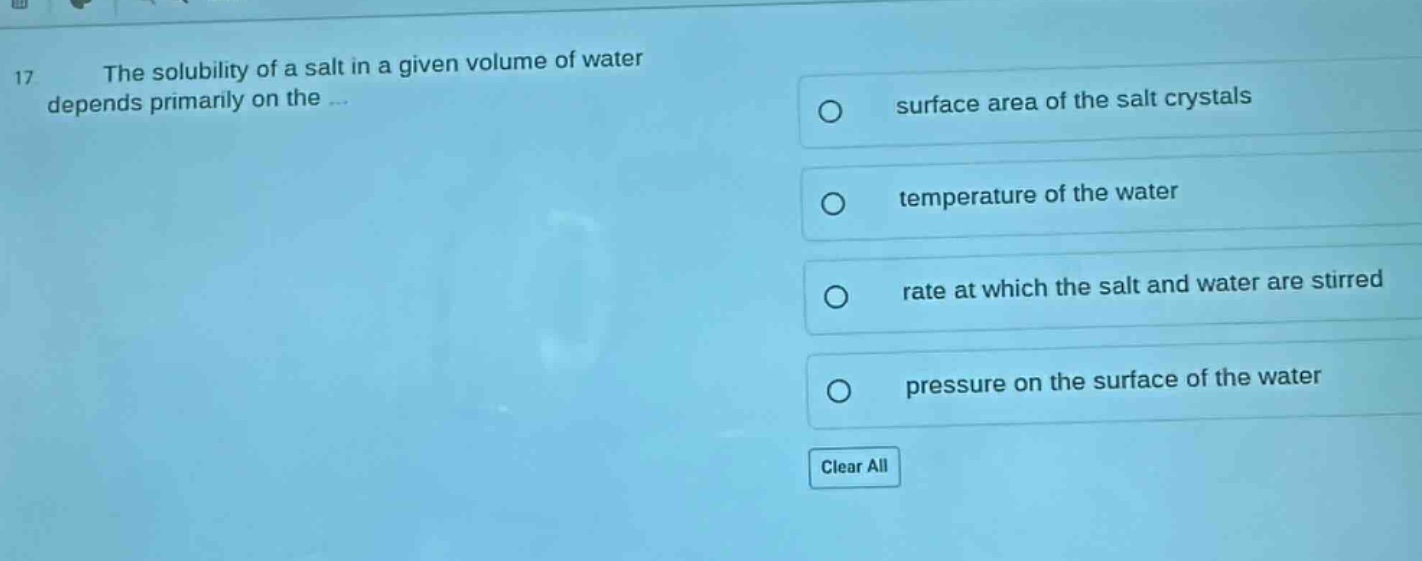 17 the solubility of a salt in a given volume of water depends primarily on the... surface area of the salt crystals temperature of the water rate at which the salt and water are stirred pressure on the surface of the water clear all