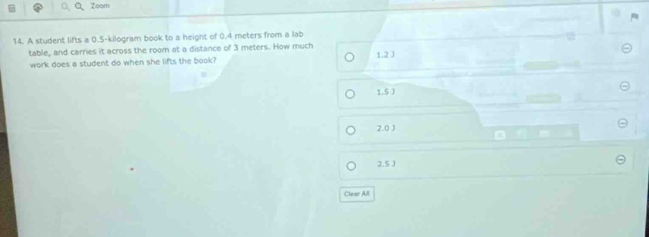 14. a student lifts a 0.5 - kilogram book to a height of 0.4 meters from a lab table, and carries it across the room at a distance of 3 meters. how much work does a student do when she lifts the book? 1.2 j 1.5 j 2.0 j 2.5 j clear all