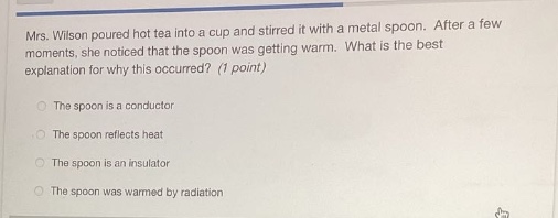 mrs. wilson poured hot tea into a cup and stirred it with a metal spoon. after a few moments, she noticed that the spoon was getting warm. what is the best explanation for why this occurred? (1 point)\nthe spoon is a conductor\nthe spoon reflects heat\nthe spoon is an insulator\nthe spoon was warmed by radiation