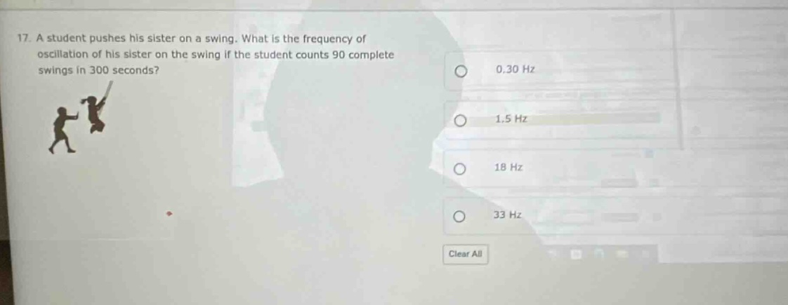 17. a student pushes his sister on a swing. what is the frequency of oscillation of his sister on the swing if the student counts 90 complete swings in 300 seconds? 0.30 hz 1.5 hz 18 hz 33 hz clear all