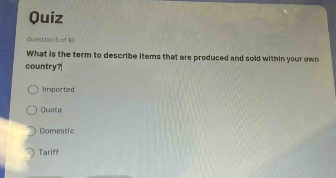 quiz\nquestion 5 of 10\nwhat is the term to describe items that are produced and sold within your own country?\nimported\nquota\ndomestic\ntariff