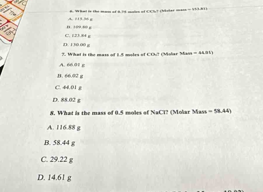6. what is the mass of 0.75 moles of ccl₄? (molar mass = 153.81)\na. 115.36 g\nb. 109.80 g\nc. 123.84 g\nd. 130.00 g\n7. what is the mass of 1.5 moles of co₂? (molar mass = 44.01)\na. 66.01 g\nb. 66.02 g\nc. 44.01 g\nd. 88.02 g\n8. what is the mass of 0.5 moles of nacl? (molar mass = 58.44)\na. 116.88 g\nb. 58.44 g\nc. 29.22 g\nd. 14.61 g