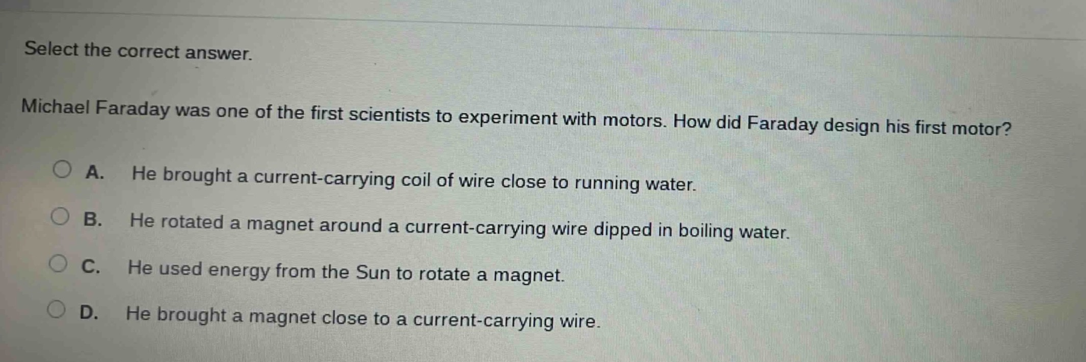 select the correct answer. michael faraday was one of the first scientists to experiment with motors. how did faraday design his first motor? a. he brought a current - carrying coil of wire close to running water. b. he rotated a magnet around a current - carrying wire dipped in boiling water. c. he used energy from the sun to rotate a magnet. d. he brought a magnet close to a current - carrying wire.
