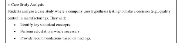 b. case study analysis\nstudents analyze a case study where a company uses hypothesis testing to make a decision (e.g., quality control in manufacturing). they will:\n- identify key statistical concepts.\n- perform calculations where necessary.\n- provide recommendations based on findings.