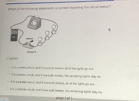 which of the following statements is correct regarding the circuit below? (1 point) it is a series circuit, and if one bulb breaks, all of the lights go out. it is a series circuit, and if one bulb breaks, the remaining lights stay on. it is a parallel circuit, and if one bulb breaks, all of the lights go out. it is a parallel circuit, and if one bulb breaks, the remaining lights stay on.