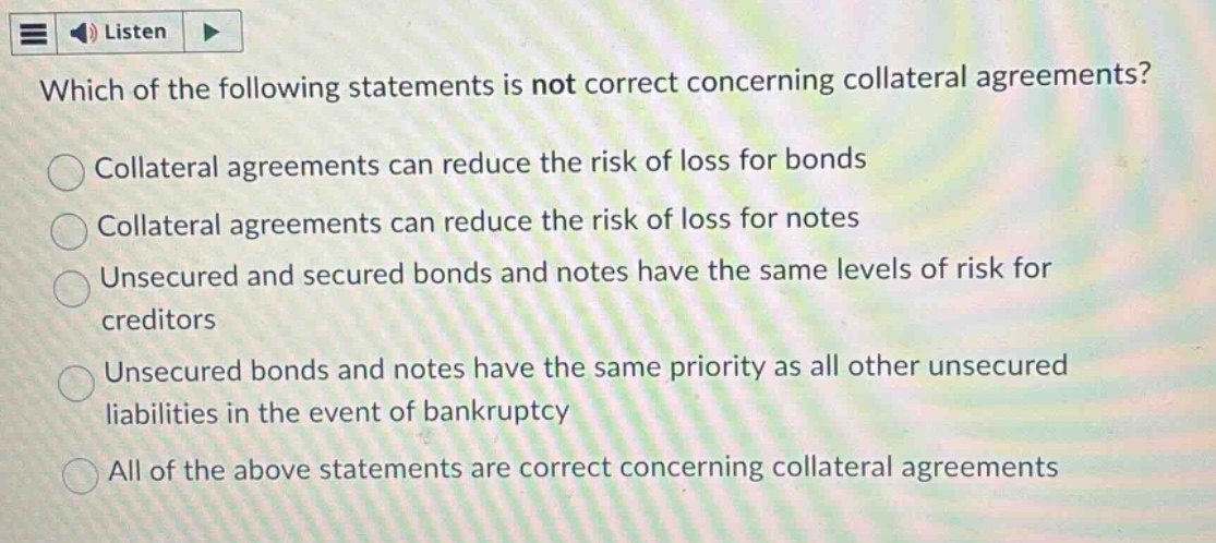which of the following statements is not correct concerning collateral agreements?\ncollateral agreements can reduce the risk of loss for bonds\ncollateral agreements can reduce the risk of loss for notes\nunsecured and secured bonds and notes have the same levels of risk for creditors\nunsecured bonds and notes have the same priority as all other unsecured liabilities in the event of bankruptcy\nall of the above statements are correct concerning collateral agreements