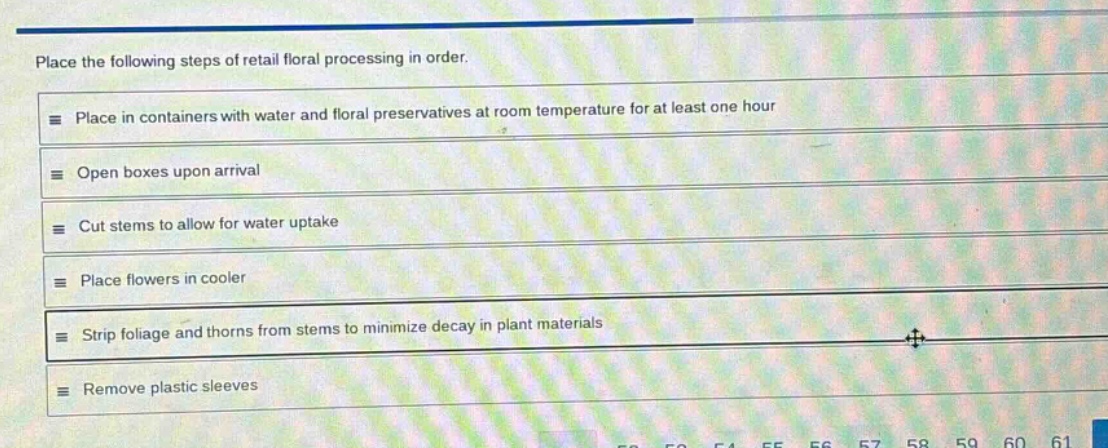 place the following steps of retail floral processing in order.\nplace in containers with water and floral preservatives at room temperature for at least one hour\nopen boxes upon arrival\ncut stems to allow for water uptake\nplace flowers in cooler\nstrip foliage and thorns from stems to minimize decay in plant materials\nremove plastic sleeves