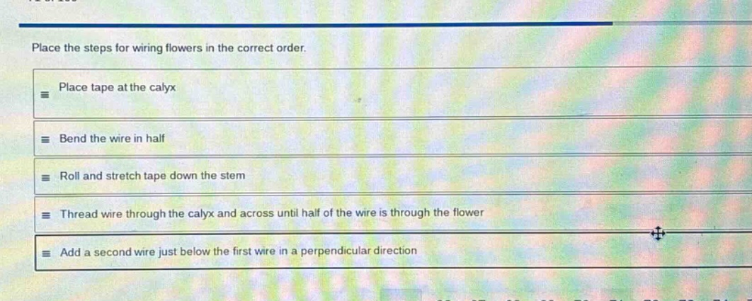 place the steps for wiring flowers in the correct order.\nplace tape at the calyx\nbend the wire in half\nroll and stretch tape down the stem\nthread wire through the calyx and across until half of the wire is through the flower\nadd a second wire just below the first wire in a perpendicular direction