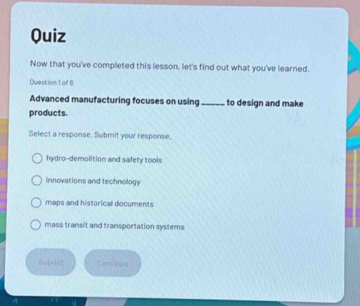 quiz\nnow that youve completed this lesson, lets find out what youve learned.\nquestion 1 of 6\nadvanced manufacturing focuses on using ______ to design and make products.\nselect a response. submit your response.\nhydro - demolition and safety tools\ninnovations and technology\nmaps and historical documents\nmass transit and transportation systems