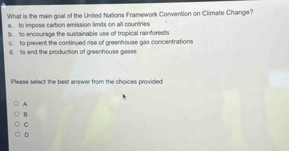 what is the main goal of the united nations framework convention on climate change?\na. to impose carbon emission limits on all countries\nb. to encourage the sustainable use of tropical rainforests\nc. to prevent the continued rise of greenhouse gas concentrations\nd. to end the production of greenhouse gases\nplease select the best answer from the choices provided\no a\no b\no c\no d