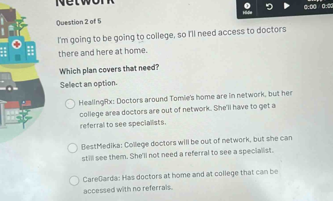 question 2 of 5\nim going to be going to college, so ill need access to doctors there and here at home.\nwhich plan covers that need?\nselect an option.\nhealingrx: doctors around tomies home are in network, but her college area doctors are out of network. shell have to get a referral to see specialists.\nbestmedika: college doctors will be out of network, but she can still see them. shell not need a referral to see a specialist.\ncaregarda: has doctors at home and at college that can be accessed with no referrals.