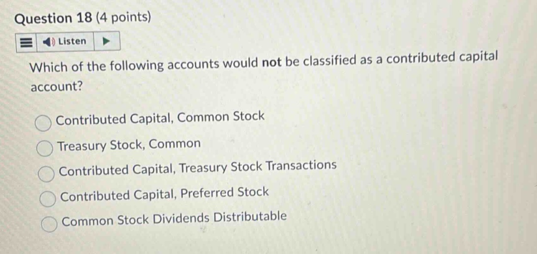 question 18 (4 points)\nlisten\nwhich of the following accounts would not be classified as a contributed capital account?\ncontributed capital, common stock\ntreasury stock, common\ncontributed capital, treasury stock transactions\ncontributed capital, preferred stock\ncommon stock dividends distributable