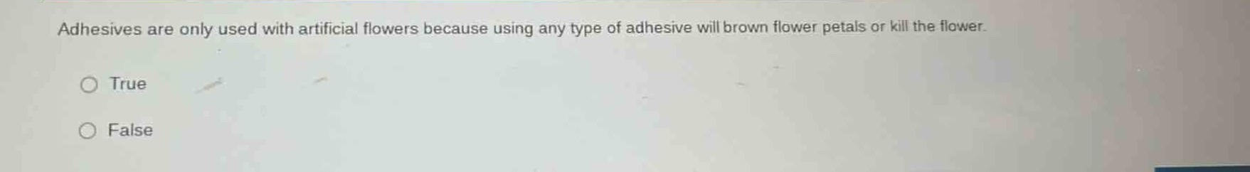 adhesives are only used with artificial flowers because using any type of adhesive will brown flower petals or kill the flower.\ntrue\nfalse