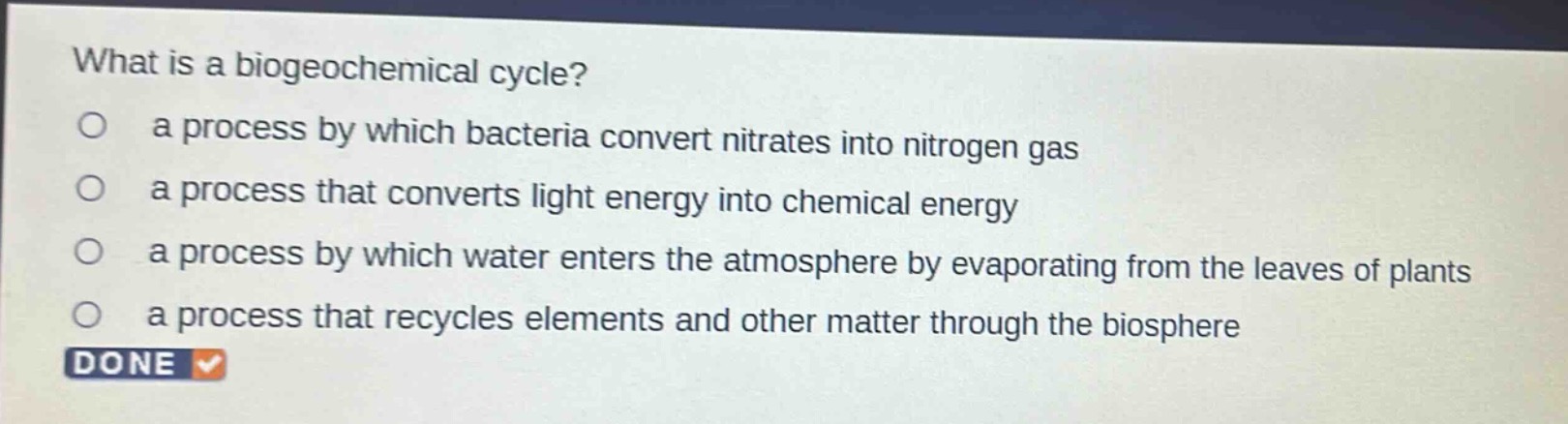 what is a biogeochemical cycle?\n a process by which bacteria convert nitrates into nitrogen gas\n a process that converts light energy into chemical energy\n a process by which water enters the atmosphere by evaporating from the leaves of plants\n a process that recycles elements and other matter through the biosphere\n done