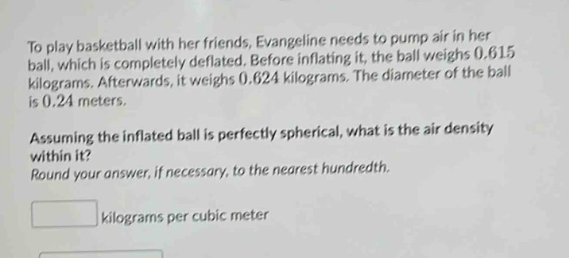 to play basketball with her friends, evangeline needs to pump air in her ball, which is completely deflated. before inflating it, the ball weighs 0.615 kilograms. afterwards, it weighs 0.624 kilograms. the diameter of the ball is 0.24 meters. assuming the inflated ball is perfectly spherical, what is the air density within it? round your answer, if necessary, to the nearest hundredth. kilograms per cubic meter