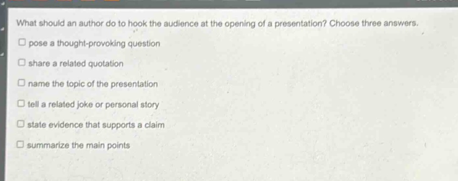 what should an author do to hook the audience at the opening of a presentation? choose three answers.\npose a thought - provoking question\nshare a related quotation\nname the topic of the presentation\t\ntell a related joke or personal story\nstate evidence that supports a claim\nsummarize the main points