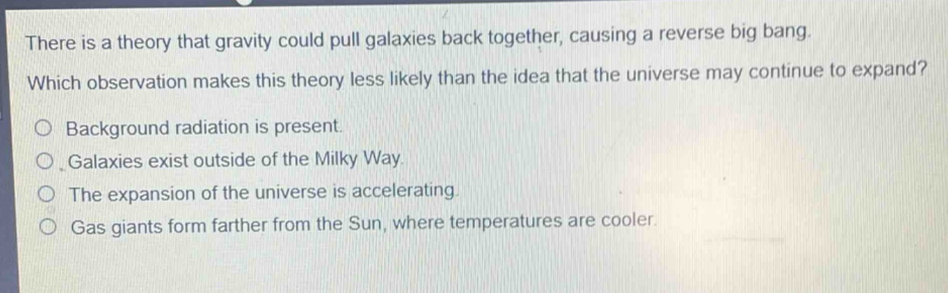 there is a theory that gravity could pull galaxies back together, causing a reverse big bang. which observation makes this theory less likely than the idea that the universe may continue to expand?\n○ background radiation is present.\n○ galaxies exist outside of the milky way.\n○ the expansion of the universe is accelerating.\n○ gas giants form farther from the sun, where temperatures are cooler.