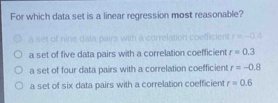 for which data set is a linear regression most reasonable?\n a set of nine data pairs with a correlation coefficient r = -0.4\n a set of five data pairs with a correlation coefficient r = 0.3\n a set of four data pairs with a correlation coefficient r = -0.8\n a set of six data pairs with a correlation coefficient r = 0.6