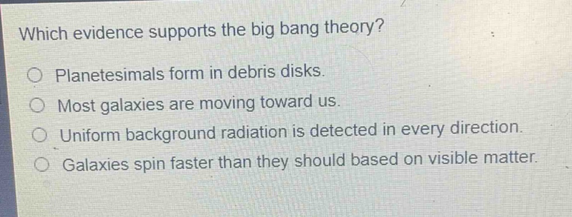 which evidence supports the big bang theory?\no planetesimals form in debris disks.\no most galaxies are moving toward us.\no uniform background radiation is detected in every direction.\no galaxies spin faster than they should based on visible matter.