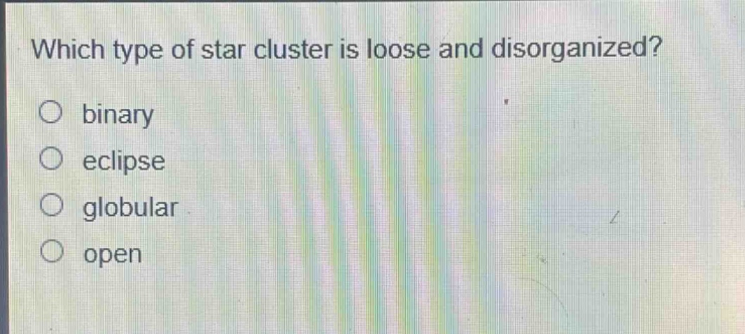 which type of star cluster is loose and disorganized?\nbinary\neclipse\nglobular\nopen