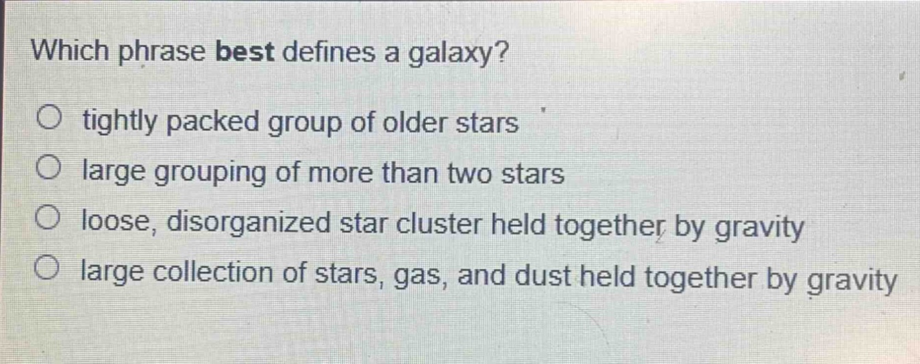 which phrase best defines a galaxy?\n○ tightly packed group of older stars\n○ large grouping of more than two stars\n○ loose, disorganized star cluster held together by gravity\n○ large collection of stars, gas, and dust held together by gravity