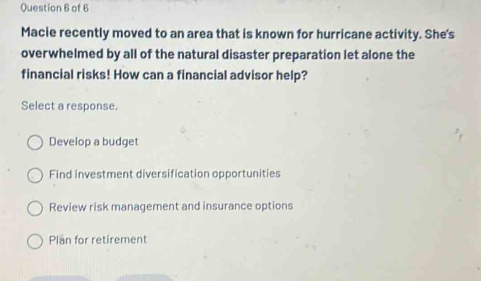 question 6 of 6\nmacle recently moved to an area that is known for hurricane activity. shes overwhelmed by all of the natural disaster preparation let alone the financial risks! how can a financial advisor help?\nselect a response.\ndevelop a budget\nfind investment diversification opportunities\nreview risk management and insurance options\nplan for retirement
