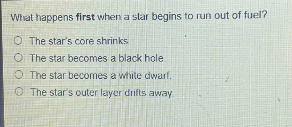 what happens first when a star begins to run out of fuel?\nthe star’s core shrinks.\nthe star becomes a black hole.\nthe star becomes a white dwarf.\nthe star’s outer layer drifts away.