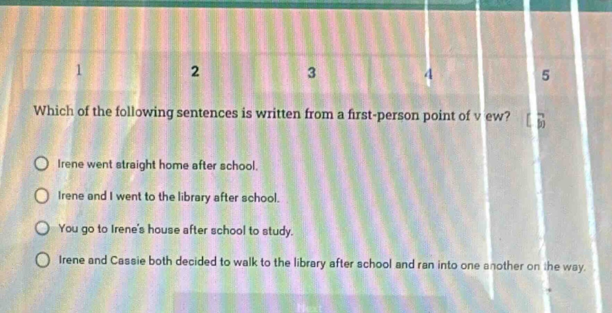 which of the following sentences is written from a first - person point of view?\nirene went straight home after school.\nirene and i went to the library after school.\nyou go to irenes house after school to study.\nirene and cassie both decided to walk to the library after school and ran into one another on the way.